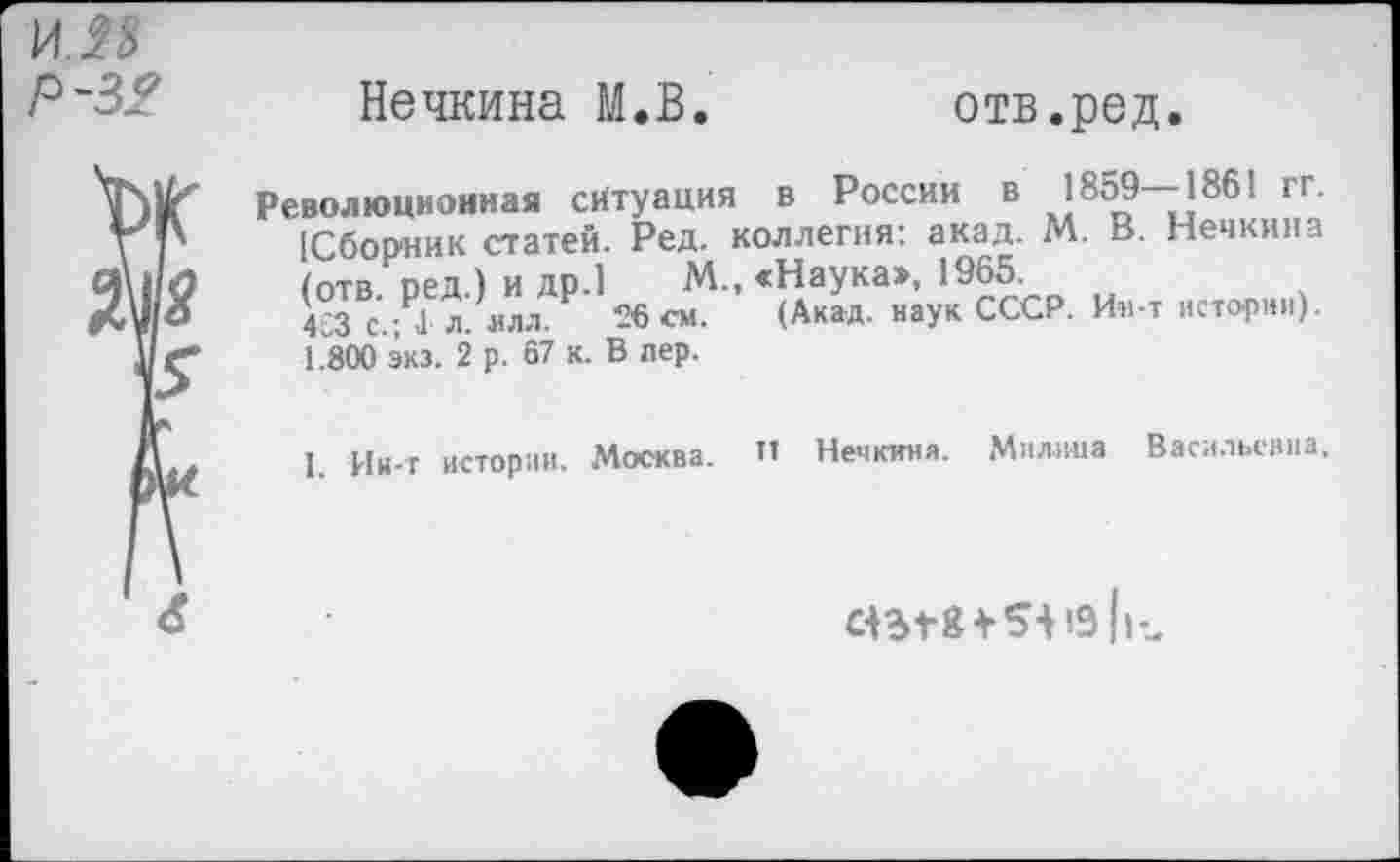 ﻿И.Я Р-32
Нечкина М.В.	отв.ред.
Революционная ситуация в России в 1859—1861 гг. [Сборник статей. Ред. коллегия: акад. М. В. Нечкина /отв цед ) и др.1 М., «Наука», 1965.
433 с.;Р1 л. илл/ 26 см. (Акад, наук СССР. Ин-т истории). 1.800 экз. 2 р. 67 к. В пер.
1. Ин-т истории. Москва. И Нечкина. Милица Васильевна,
ctergfSi 19